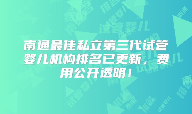 南通最佳私立第三代试管婴儿机构排名已更新，费用公开透明！