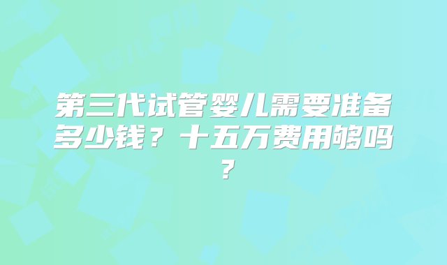 第三代试管婴儿需要准备多少钱？十五万费用够吗？