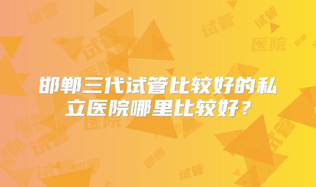 邯郸三代试管比较好的私立医院哪里比较好？