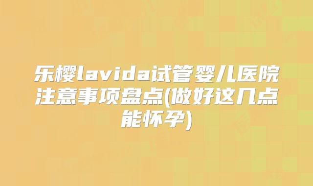 乐樱lavida试管婴儿医院注意事项盘点(做好这几点能怀孕)