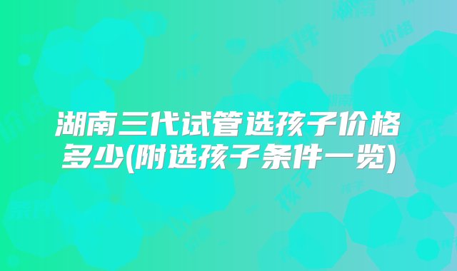 湖南三代试管选孩子价格多少(附选孩子条件一览)