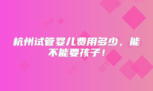 杭州试管婴儿费用多少，能不能要孩子！