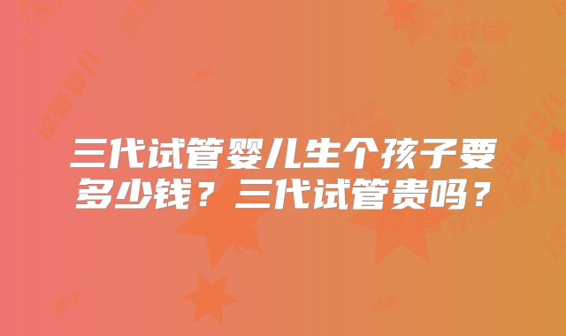 三代试管婴儿生个孩子要多少钱？三代试管贵吗？