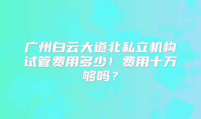 广州白云大道北私立机构试管费用多少！费用十万够吗？