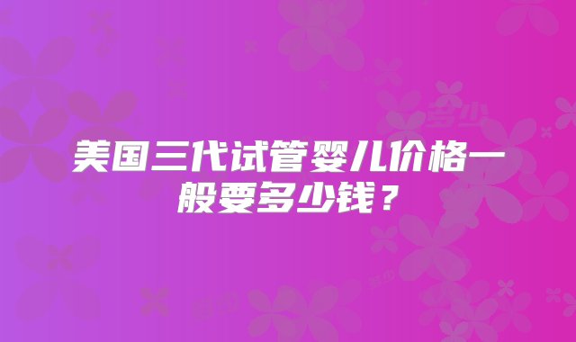 美国三代试管婴儿价格一般要多少钱？