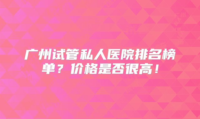 广州试管私人医院排名榜单？价格是否很高！