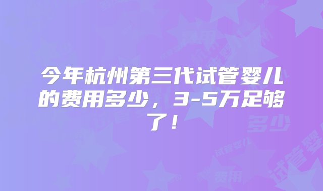 今年杭州第三代试管婴儿的费用多少，3-5万足够了！