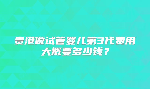 贵港做试管婴儿第3代费用大概要多少钱？