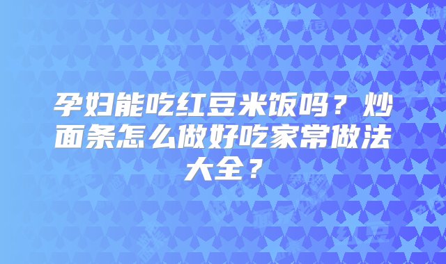 孕妇能吃红豆米饭吗？炒面条怎么做好吃家常做法大全？