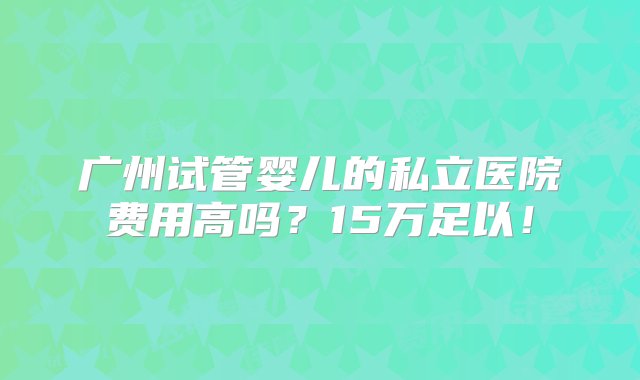 广州试管婴儿的私立医院费用高吗？15万足以！