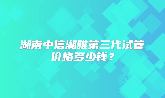 湖南中信湘雅第三代试管价格多少钱？