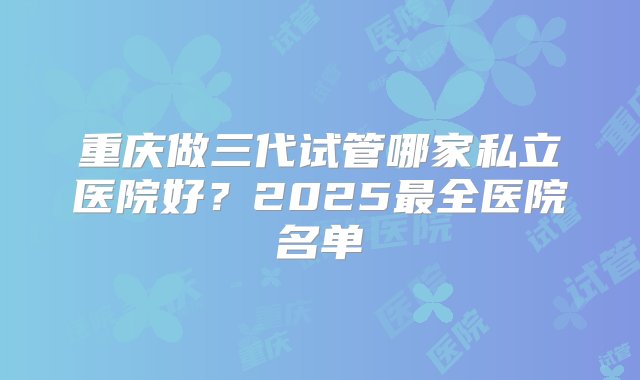 重庆做三代试管哪家私立医院好？2025最全医院名单