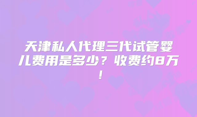 天津私人代理三代试管婴儿费用是多少？收费约8万！