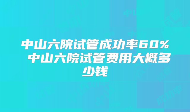 中山六院试管成功率60% 中山六院试管费用大概多少钱