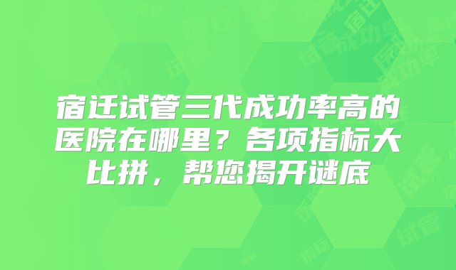 宿迁试管三代成功率高的医院在哪里？各项指标大比拼，帮您揭开谜底