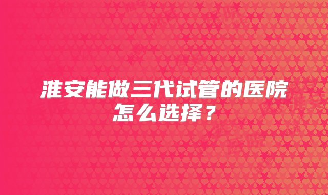 淮安能做三代试管的医院怎么选择？