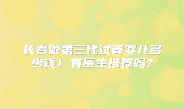 长春做第三代试管婴儿多少钱！有医生推荐吗？