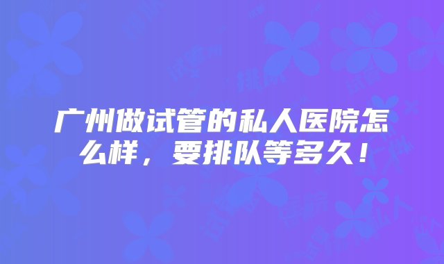 广州做试管的私人医院怎么样，要排队等多久！