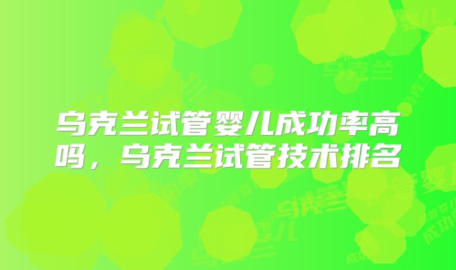 乌克兰试管婴儿成功率高吗，乌克兰试管技术排名