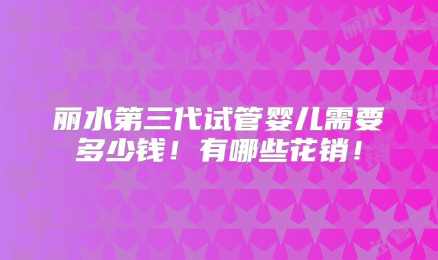 丽水第三代试管婴儿需要多少钱！有哪些花销！