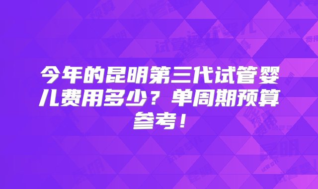 今年的昆明第三代试管婴儿费用多少？单周期预算参考！