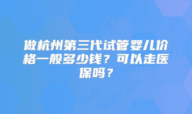 做杭州第三代试管婴儿价格一般多少钱？可以走医保吗？