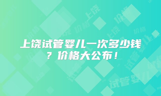 上饶试管婴儿一次多少钱？价格大公布！