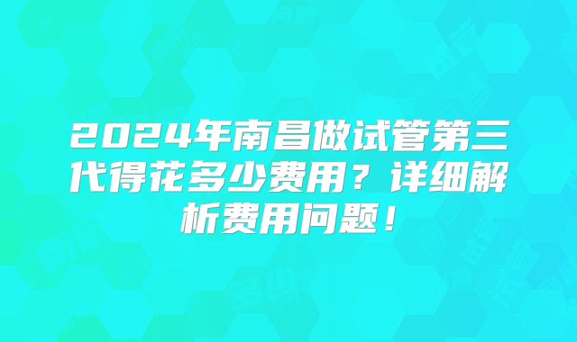 2024年南昌做试管第三代得花多少费用？详细解析费用问题！