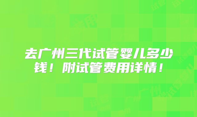 去广州三代试管婴儿多少钱！附试管费用详情！