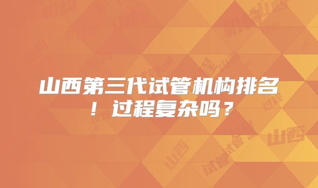 山西第三代试管机构排名！过程复杂吗？