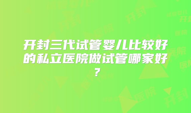 开封三代试管婴儿比较好的私立医院做试管哪家好？