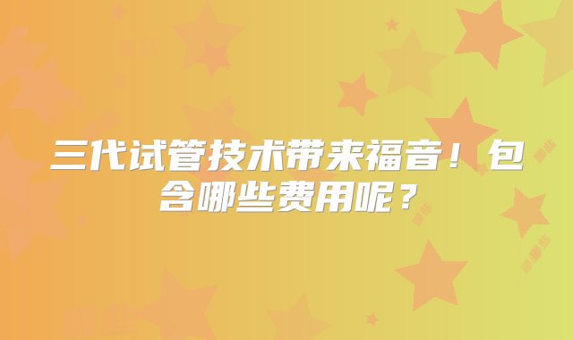 三代试管技术带来福音！包含哪些费用呢？