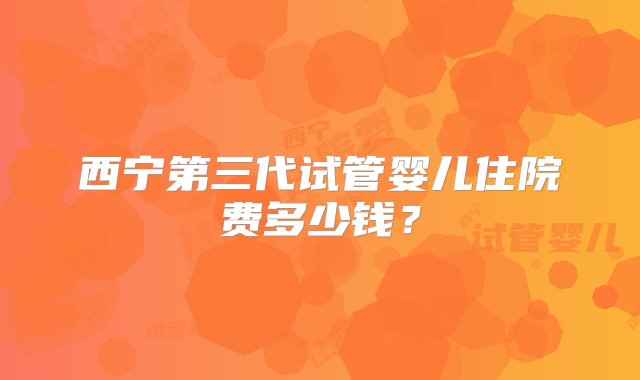 西宁第三代试管婴儿住院费多少钱？