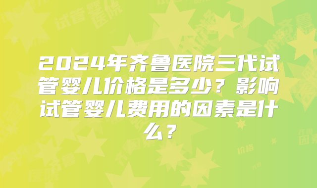 2024年齐鲁医院三代试管婴儿价格是多少？影响试管婴儿费用的因素是什么？