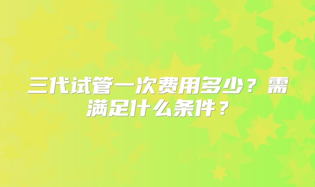 三代试管一次费用多少？需满足什么条件？