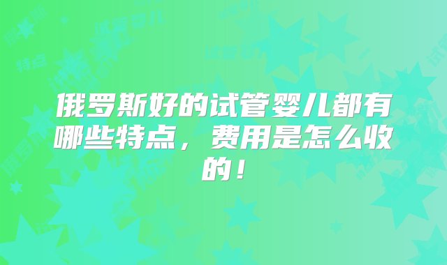 俄罗斯好的试管婴儿都有哪些特点，费用是怎么收的！