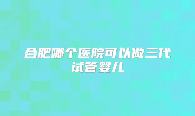 合肥哪个医院可以做三代试管婴儿