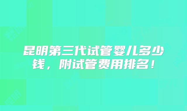 昆明第三代试管婴儿多少钱，附试管费用排名！