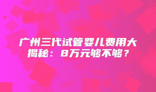 广州三代试管婴儿费用大揭秘：8万元够不够？