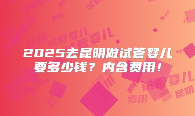 2025去昆明做试管婴儿要多少钱？内含费用！