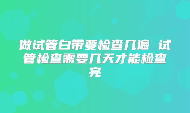 做试管白带要检查几遍 试管检查需要几天才能检查完