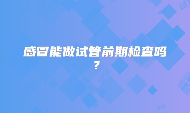 感冒能做试管前期检查吗？