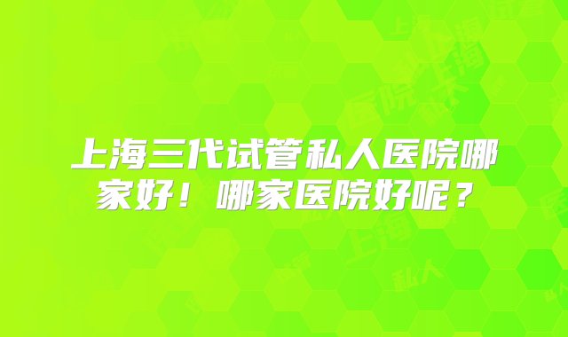 上海三代试管私人医院哪家好！哪家医院好呢？