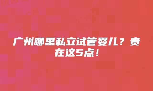 广州哪里私立试管婴儿？贵在这5点！