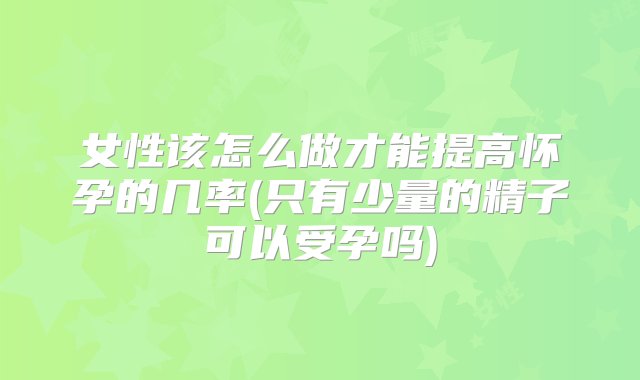 女性该怎么做才能提高怀孕的几率(只有少量的精子可以受孕吗)