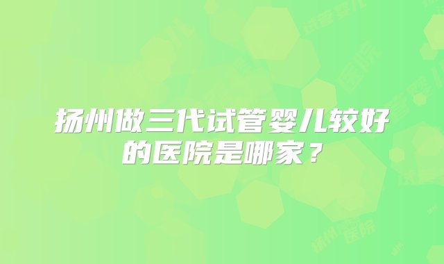 扬州做三代试管婴儿较好的医院是哪家？