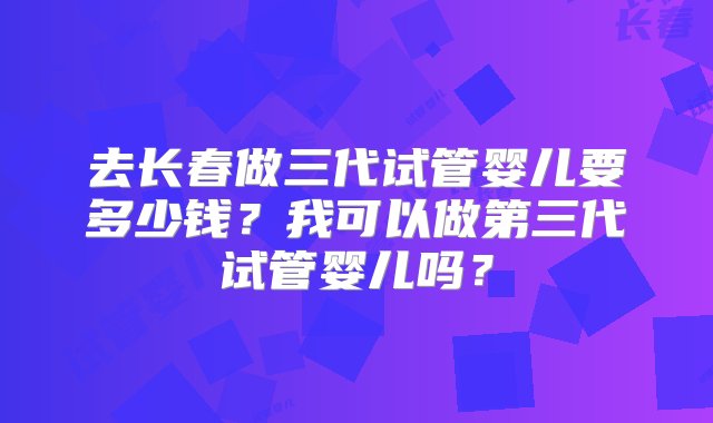 去长春做三代试管婴儿要多少钱？我可以做第三代试管婴儿吗？