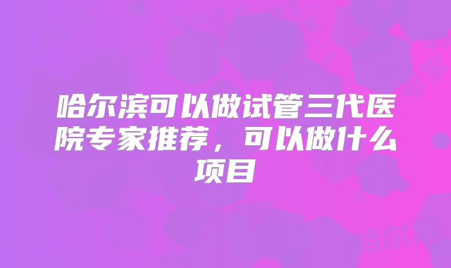 哈尔滨可以做试管三代医院专家推荐，可以做什么项目