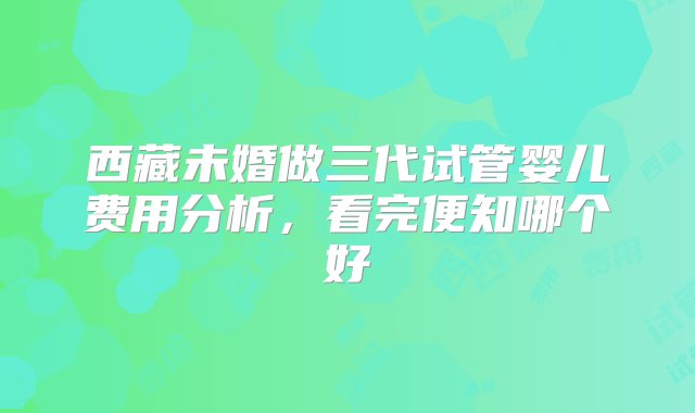 西藏未婚做三代试管婴儿费用分析，看完便知哪个好