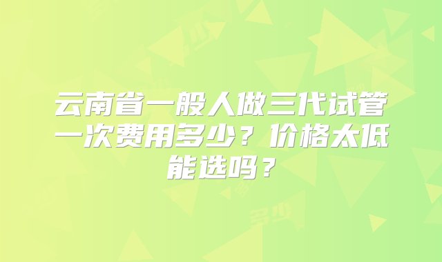 云南省一般人做三代试管一次费用多少？价格太低能选吗？